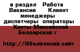  в раздел : Работа » Вакансии »  » Клиент-менеджеры, диспетчеры, операторы . Ханты-Мансийский,Белоярский г.